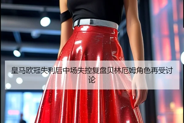 皇马欧冠失利后中场失控复盘贝林厄姆角色再受讨论