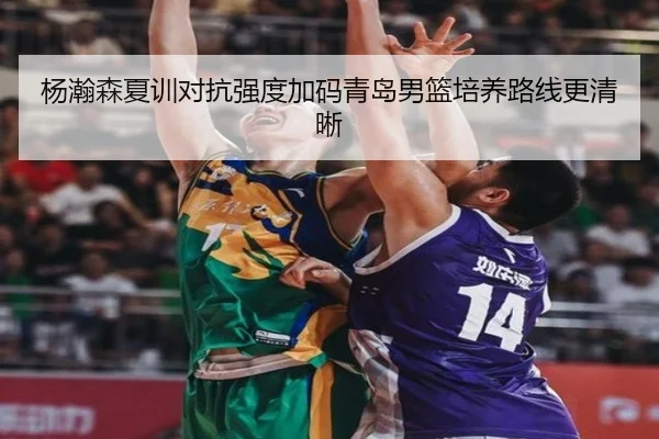 杨瀚森夏训对抗强度加码青岛男篮培养路线更清晰
